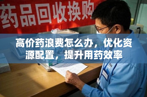 无锡高价药浪费怎么办，优化资源配置，提升用药效率